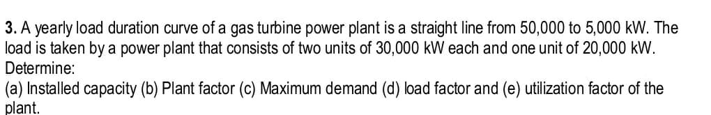 3. A yearly load duration curve of a gas turbine power plant is a straight line from 50,000 to 5,000 kW. The
load is taken by a power plant that consists of two units of 30,000 kW each and one unit of 20,000 kW.
Determine:
(a) Installed capacity (b) Plant factor (c) Maximum demand (d) load factor and (e) utilization factor of the
plant.
