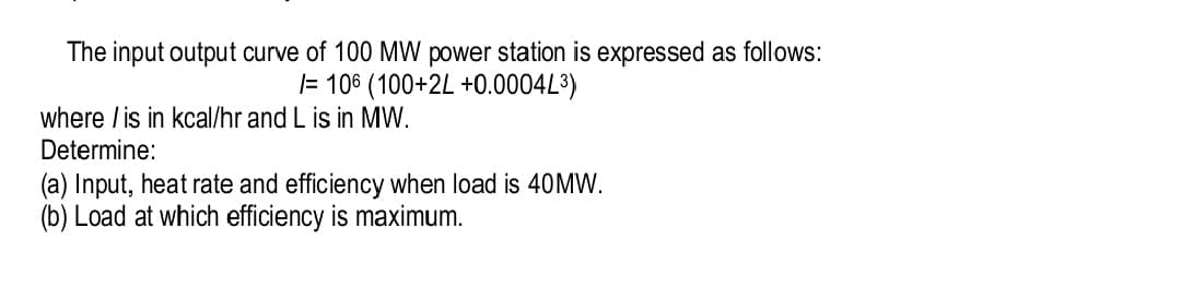 The input output curve of 100 MW power station is expressed as follows:
|= 106 (100+2L +0.0004L3)
where /is in kcal/hr and L is in MW.
Determine:
(a) Input, heat rate and efficiency when load is 40MW.
(b) Load at which efficiency is maximum.
