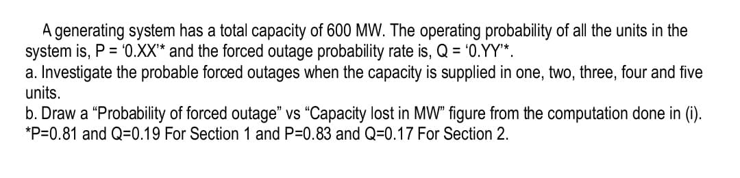 A generating system has a total capacity of 600 MW. The operating probability of all the units in the
system is, P = '0.XX* and the forced outage probability rate is, Q = '0.YY*.
a. Investigate the probable forced outages when the capacity is supplied in one, two, three, four and five
units.
b. Draw a "Probability of forced outage" vs “Capacity lost in MW" figure from the computation done in (i).
*P=0.81 and Q=0.19 For Section 1 and P=0.83 and Q=0.17 For Section 2.

