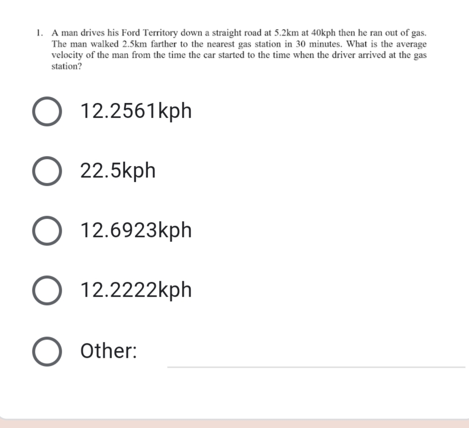 1. A man drives his Ford Territory down a straight road at 5.2km at 40kph then he ran out of gas.
The man walked 2.5km farther to the nearest gas station in 30 minutes. What is the average
velocity of the man from the time the car started to the time when the driver arrived at the gas
station?
O 12.2561kph
O 22.5kph
O 12.6923kph
O 12.2222kph
O Other:
