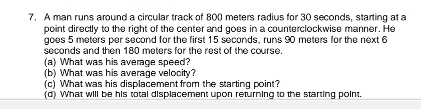 7. A man runs around a circular track of 800 meters radius for 30 seconds, starting at a
point directly to the right of the center and goes in a counterclockwise manner. He
goes 5 meters per second for the first 15 seconds, runs 90 meters for the next 6
seconds and then 180 meters for the rest of the course.
(a) What was his average speed?
(b) What was his average velocity?
(c) What was his displacement from the starting point?
(d) What wll be hls total displacement upon returning to the starting polnt.
