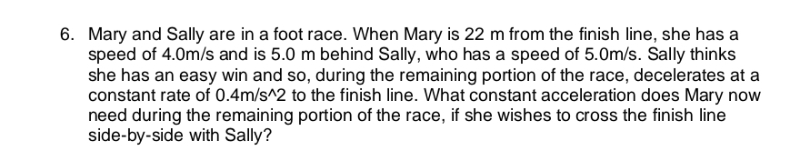 6. Mary and Sally are in a foot race. When Mary is 22 m from the finish line, she has a
speed of 4.0m/s and is 5.0 m behind Sally, who has a speed of 5.0m/s. Sally thinks
she has an easy win and so, during the remaining portion of the race, decelerates at a
constant rate of 0.4m/s^2 to the finish line. What constant acceleration does Mary now
need during the remaining portion of the race, if she wishes to cross the finish line
side-by-side with Sally?
