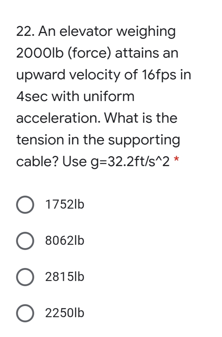 22. An elevator weighing
2000lb (force) attains an
upward velocity of 16fps in
4sec with uniform
acceleration. What is the
tension in the supporting
cable? Use g=32.2ft/s^2 *
O 1752lb
8062lb
O 2815lb
2250lb
