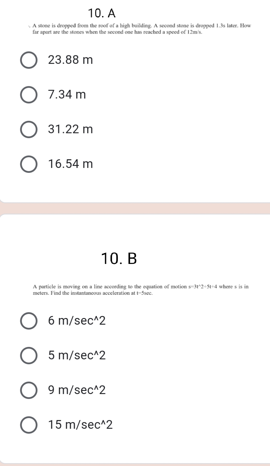 10. A
. A stone is dropped from the roof of a high building. A second stone is dropped 1.3s later. How
far apart are the stones when the second one has reached a speed of 12m/s.
23.88 m
7.34 m
31.22 m
16.54 m
10. B
A particle is moving on a line according to the equation of motion s=3t^2+5t+4 where s is in
meters. Find the instantaneous acceleration at t=5sec.
6 m/sec^2
5 m/sec^2
9 m/sec^2
O 15 m/sec^2
