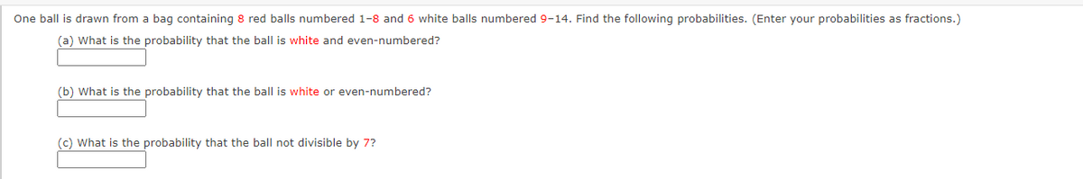 One ball is drawn from a bag containing 8 red balls numbered 1-8 and 6 white balls numbered 9-14. Find the following probabilities. (Enter your probabilities as fractions.)
(a) What is the probability that the ball is white and even-numbered?
(b) What is the probability that the ball is white or even-numbered?
(c) What is the probability that the ball not divisible by 7?