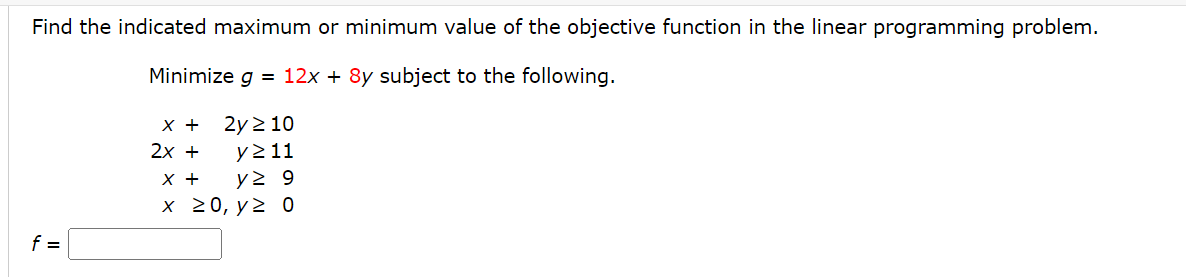 Find the indicated maximum or minimum value of the objective function in the linear programming problem.
Minimize g = 12x + 8y subject to the following.
x +
2y 210
2x +
y≥ 11
X +
y≥ 9
x 20, y ≥ 0
f=