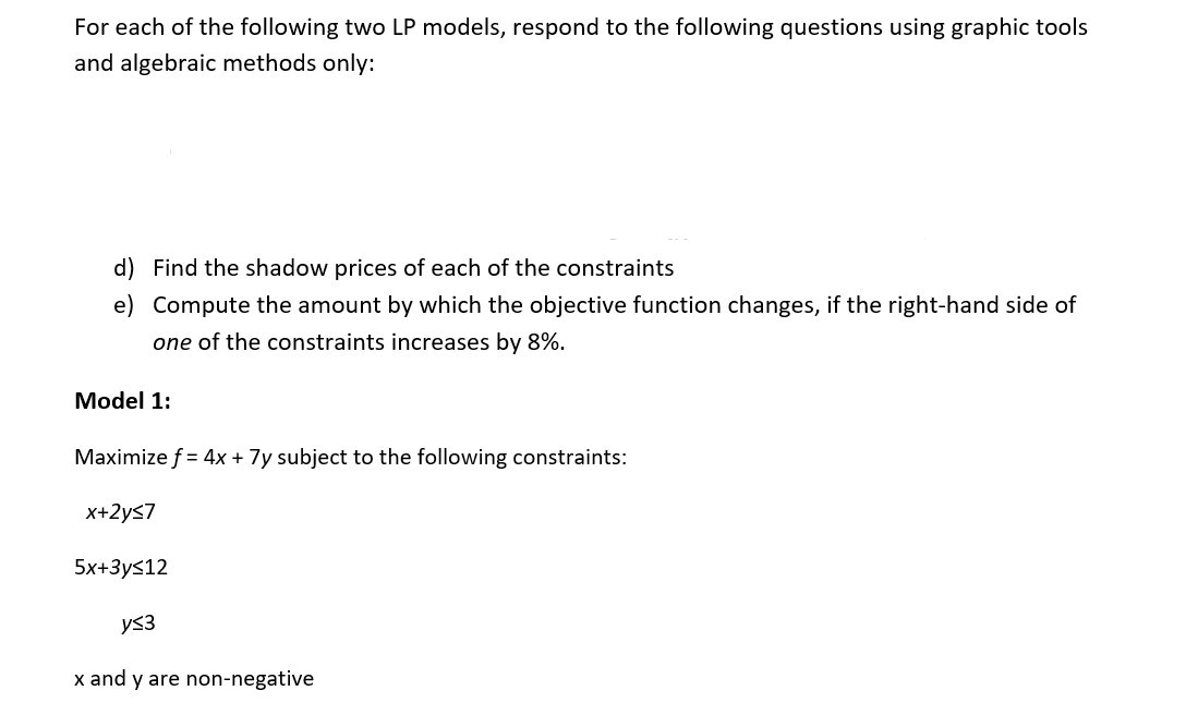 For each of the following two LP models, respond to the following questions using graphic tools
and algebraic methods only:
d) Find the shadow prices of each of the constraints
e) Compute the amount by which the objective function changes, if the right-hand side of
one of the constraints increases by 8%.
Model 1:
Maximize f = 4x + 7y subject to the following constraints:
x+2y≤7
5x+3y<12
y≤3
x and y are non-negative