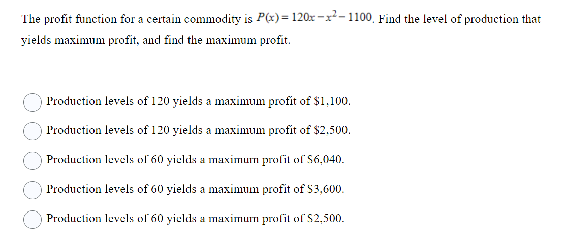 The profit function for a certain commodity is P(x) = 120x-x²-1100. Find the level of production that
yields maximum profit, and find the maximum profit.
Production levels of 120 yields a maximum profit of $1,100.
Production levels of 120 yields a maximum profit of $2,500.
Production levels of 60 yields a maximum profit of $6,040.
Production levels of 60 yields a maximum profit of $3,600.
Production levels of 60 yields a maximum profit of $2,500.