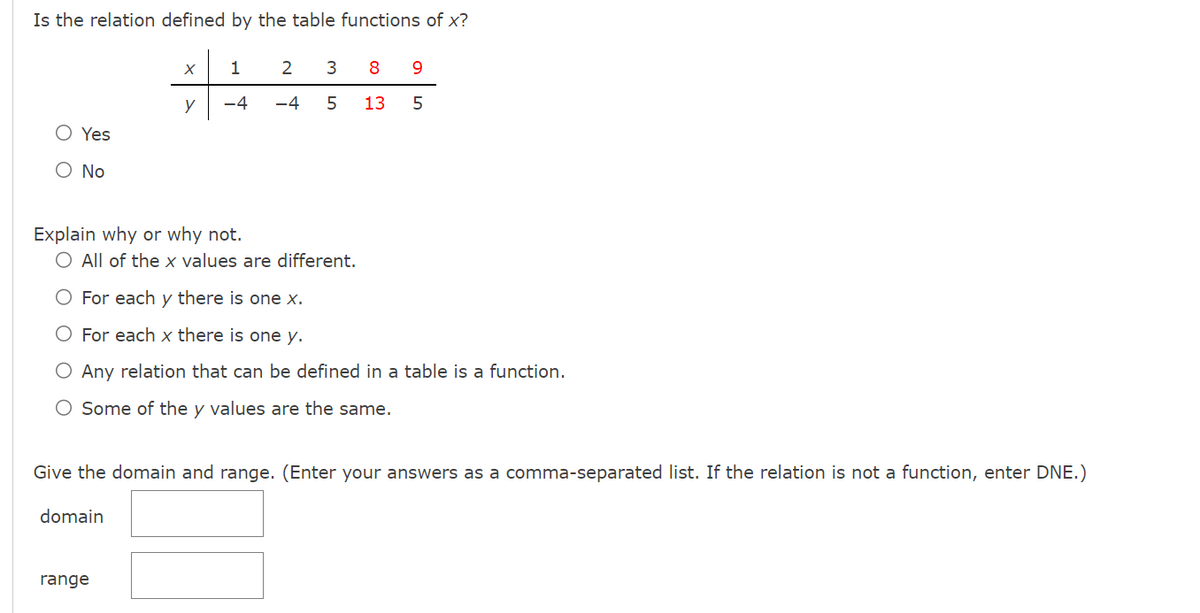 Is the relation defined by the table functions of x?
O Yes
No
X
y
1
-4
domain
2
-4
Explain why or why not.
O All of the x values are different.
For each y there is one x.
For each x there is one y.
range
3
5
8
13
O Any relation that can be defined in a table is a function.
O Some of the y values are the same.
9
5
Give the domain and range. (Enter your answers as a comma-separated list. If the relation is not a function, enter DNE.)