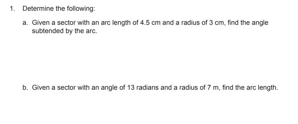 1. Determine the following:
a. Given a sector with an arc length of 4.5 cm and a radius of 3 cm, find the angle
subtended by the arc.
b. Given a sector with an angle of 13 radians and a radius of 7 m, find the arc length.
