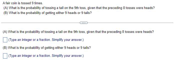 A fair coin is tossed 9 times.
(A) What is the probability of tossing a tail on the 9th toss, given that the preceding 8 tosses were heads?
(B) What is the probability of getting either 9 heads or 9 tails?
(A) What is the probability of tossing a tail on the 9th toss, given that the preceding 8 tosses were heads?
(Type an integer or a fraction. Simplify your answer.)
(B) What is the probability of getting either 9 heads or 9 tails?
(Type an integer or a fraction. Simplify your answer.)