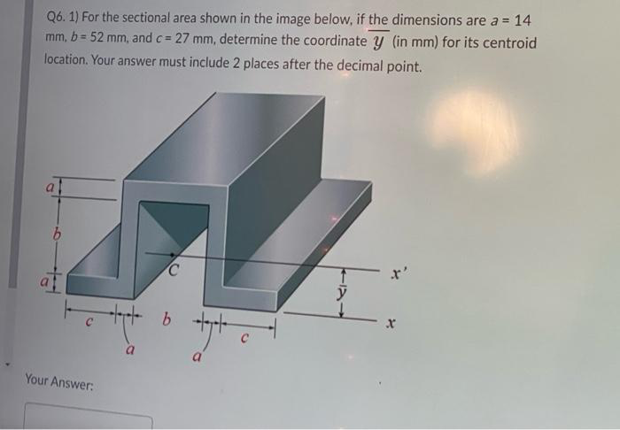 Q6. 1) For the sectional area shown in the image below, if the dimensions are a = 14
mm, b = 52 mm, and c = 27 mm, determine the coordinate y (in mm) for its centroid
location. Your answer must include 2 places after the decimal point.
%3D
al
x'
C
a.
Your Answer:
