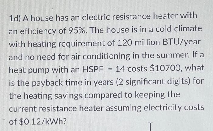 1d) A house has an electric resistance heater with
an efficiency of 95%. The house is in a cold climate
with heating requirement of 120 million BTU/year
and no need for air conditioning in the summer. If a
14 costs $10700, what
heat pump with an HSPF
is the payback time in years (2 significant digits) for
the heating savings compared to keeping the
current resistance heater assuming electricity costs
of $0.12/kWh?
