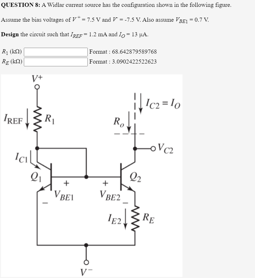 QUESTION 8: A Widlar current source has the configuration shown in the following figure.
Assume the bias voltages of V* = 7.5 V and V = -7.5 V. Also assume VBE1 = 0.7 V.
Design the circuit such that IREF=1.2 mA and Io=13 µA.
Format : 68.642879589768
Format : 3.0902422522623
R1 (kN)
RE (kN)
V+
Ic2 = lo
IREF
R1
Ro
oVc2
Q2
+
+
V BEI
VBE2
IE2
RE
V-
