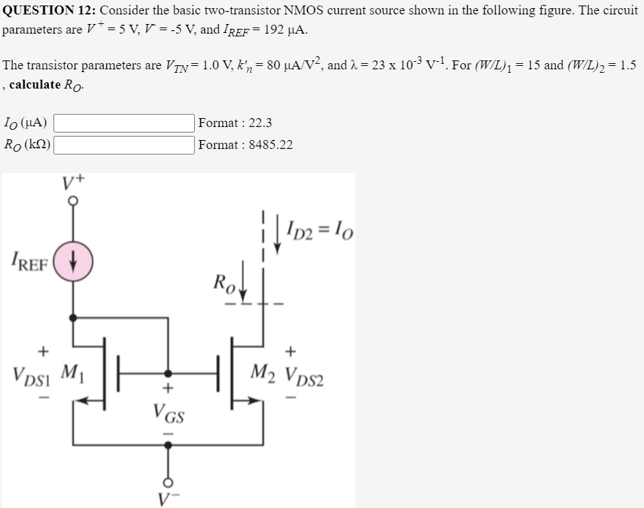 QUESTION 12: Consider the basic two-transistor NMOS current source shown in the following figure. The circuit
parameters are V* = 5 V, V = -5 V, and IrEf = 192 µA.
The transistor parameters are VTy= 1.0 V, k'n = 80 µA/v², and 2 = 23 x 10³v. For (W/L)ı =15 and (W/L)2 = 1.5
, calculate Ro.
%3D
Io (HA)
Format : 22.3
Ro (kN)
Format : 8485.22
V+
I22 = lo
IREF (+
Ro
+
+
VDsi M1
M2 Vps2
+
VGS
V-
