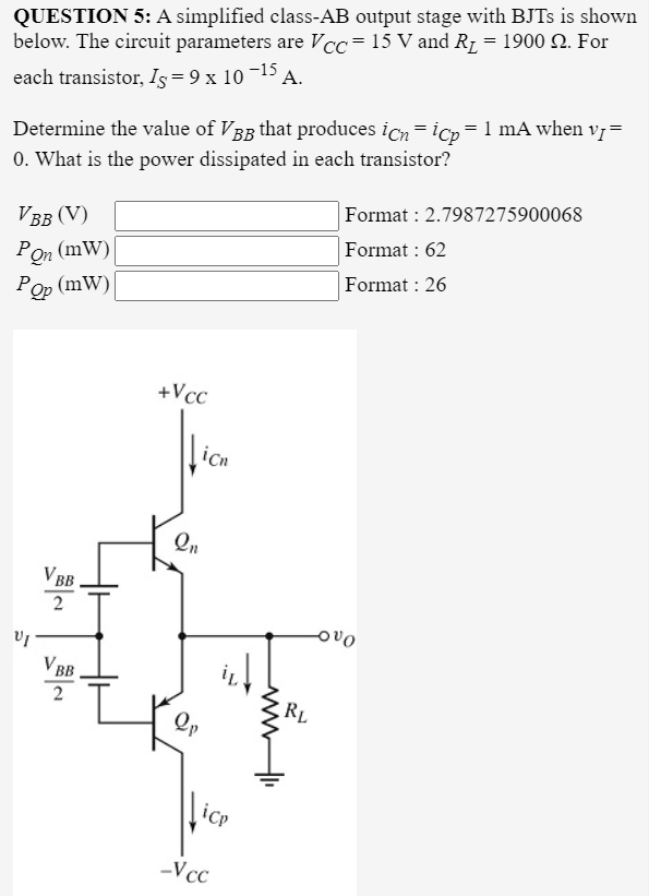 QUESTION 5: A simplified class-AB output stage with BJTS is shown
below. The circuit parameters are Vcc=15 V and R1 = 1900 2. For
each transistor, Is= 9 x 10 ¬15 A.
Determine the value of VBg that produces icn =ico=1 mA when vị=
0. What is the power dissipated in each transistor?
Format : 2.7987275900068
VBB (V)
Format : 62
Pon (mW)|
(mW)|
Format : 26
+Vcc
icn
VBB
V BB
2
RL
Qp
lice
-Vcc
ww
