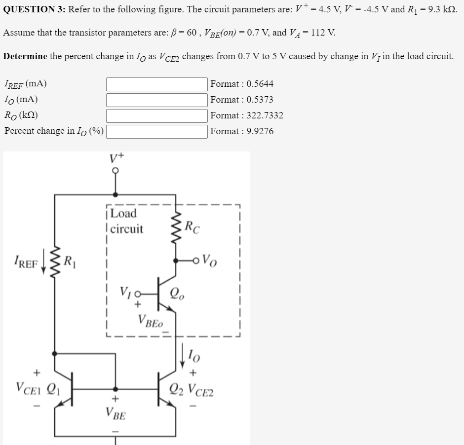 QUESTION 3: Refer to the following figure. The circuit parameters are: V*= 4.5 V, V = -4.5 V and R1 = 9.3 k2.
Assume that the transistor parameters are: ß = 60 , VBE(on) = 0.7 V, and V4=112 V.
Determine the percent change in Io as VCE2 changes from 0.7 V to 5 V caused by change in Vị in the load circuit.
IREF (mA)
Format : 0.5644
Io (mA)
Format : 0.5373
Ro (k2)
Format : 322.7332
Percent change in Io (%)|
Format : 9.9276
V+
|Load
circuit
RC
IREF
R1
Vo
+
V BEO
+
VCEI Q1
Q2 VCE2
+
V BE
