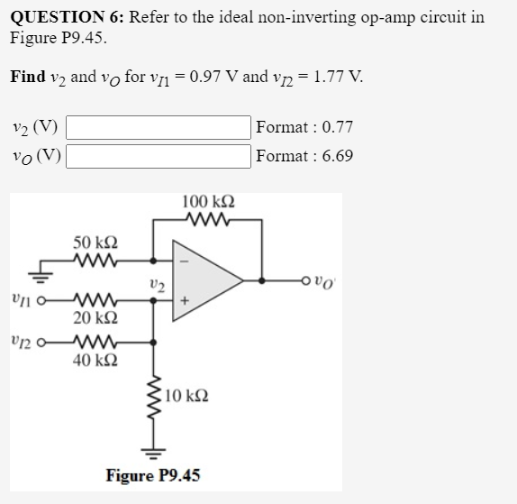 QUESTION 6: Refer to the ideal non-inverting op-amp circuit in
Figure P9.45.
Find v2 and vo for v71 = 0.97 V and vn = 1.77 V.
v2 (V)
vo (V)
Format : 0.77
Format : 6.69
100 kΩ
50 ΚΩ
v2
ovo
20 k2
40 kΩ
10 k2
Figure P9.45
