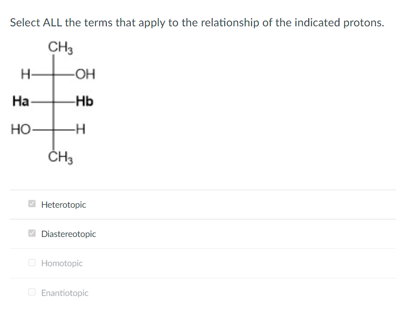 Select ALL the terms that apply to the relationship of the indicated protons.
CH3
I
Ha
HO
-OH
-Hb
CH3
H
Heterotopic
Diastereotopic
Homotopic
Enantiotopic