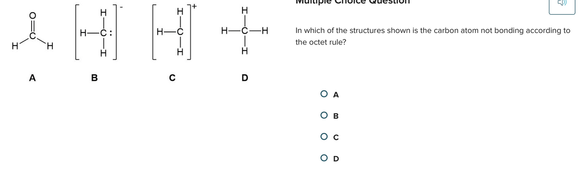 i
A
I
H-C:
B
-I
H-C
C
I
+
H
H-C-H
I
D
In which of the structures shown is the carbon atom not bonding according to
the octet rule?
ΟΑ
Ов
G
OD