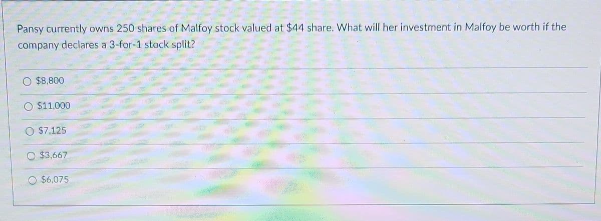 Pansy currently owns 250 shares of Malfoy stock valued at $44 share. What will her investment in Malfoy be worth if the
company declares a 3-for-1 stock split?
$8,800
$11,000
$7.125
$3,667
$6,075