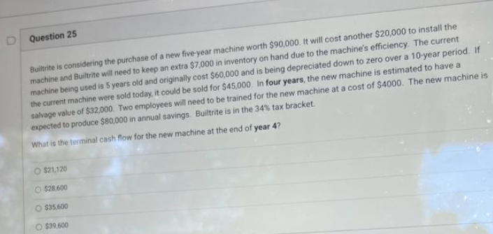 D Question 25
Builtrite is considering the purchase of a new five-year machine worth $90,000. It will cost another $20,000 to install the
machine and Builtrite will need to keep an extra $7,000 in inventory on hand due to the machine's efficiency. The current
machine being used is 5 years old and originally cost $60,000 and is being depreciated down to zero over a 10-year period. If
the current machine were sold today, it could be sold for $45,000. In four years, the new machine is estimated to have a
salvage value of $32,000. Two employees will need to be trained for the new machine at a cost of $4000. The new machine is
expected to produce $80,000 in annual savings. Builtrite is in the 34% tax bracket.
What is the terminal cash flow for the new machine at the end of year 4?
$21,120
O$28,600
O $35,600
O $39.600