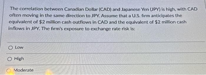 The correlation between Canadian Dollar (CAD) and Japanese Yen (JPY) is high, with CAD
often moving in the same direction to JPY. Assume that a U.S. firm anticipates the
equivalent of $2 million cash outflows in CAD and the equivalent of $2 million cash
inflows in JPY. The firm's exposure to exchange rate risk is:
O Low
High
Moderate