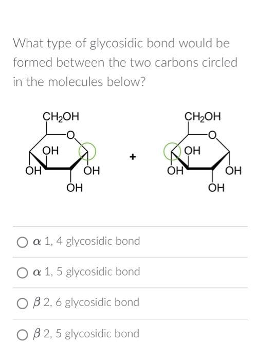 What type of glycosidic bond would be
formed between the two carbons circled
in the molecules below?
ОН
CH2OH
ОН
OH
OH
a 1, 4 glycosidic bond
O a 1, 5 glycosidic bond
0 B2, 6 glycosidic bond
OB 2,5 glycosidic bond
CH2OH
ОН
OH
ОН
ОН