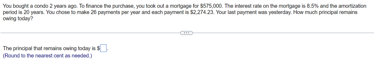 You bought a condo 2 years ago. To finance the purchase, you took out a mortgage for $575,000. The interest rate on the mortgage is 8.5% and the amortization
period is 20 years. You chose to make 26 payments per year and each payment is $2,274.23. Your last payment was yesterday. How much principal remains
owing today?
The principal that remains owing today is $
(Round to the nearest cent as needed.)