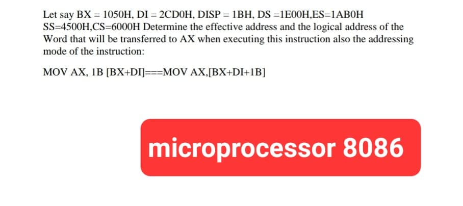 Let say BX = 1050H, DI = 2CD0H, DISP = 1BH, DS =1E00H,ES=1AB0H
SS=4500H,CS=6000H Determine the effective address and the logical address of the
Word that will be transferred to AX when executing this instruction also the addressing
mode of the instruction:
MOV AX, 1B [BX+DI]===MOV AX,[BX+DI+1B]
microprocessor 8086