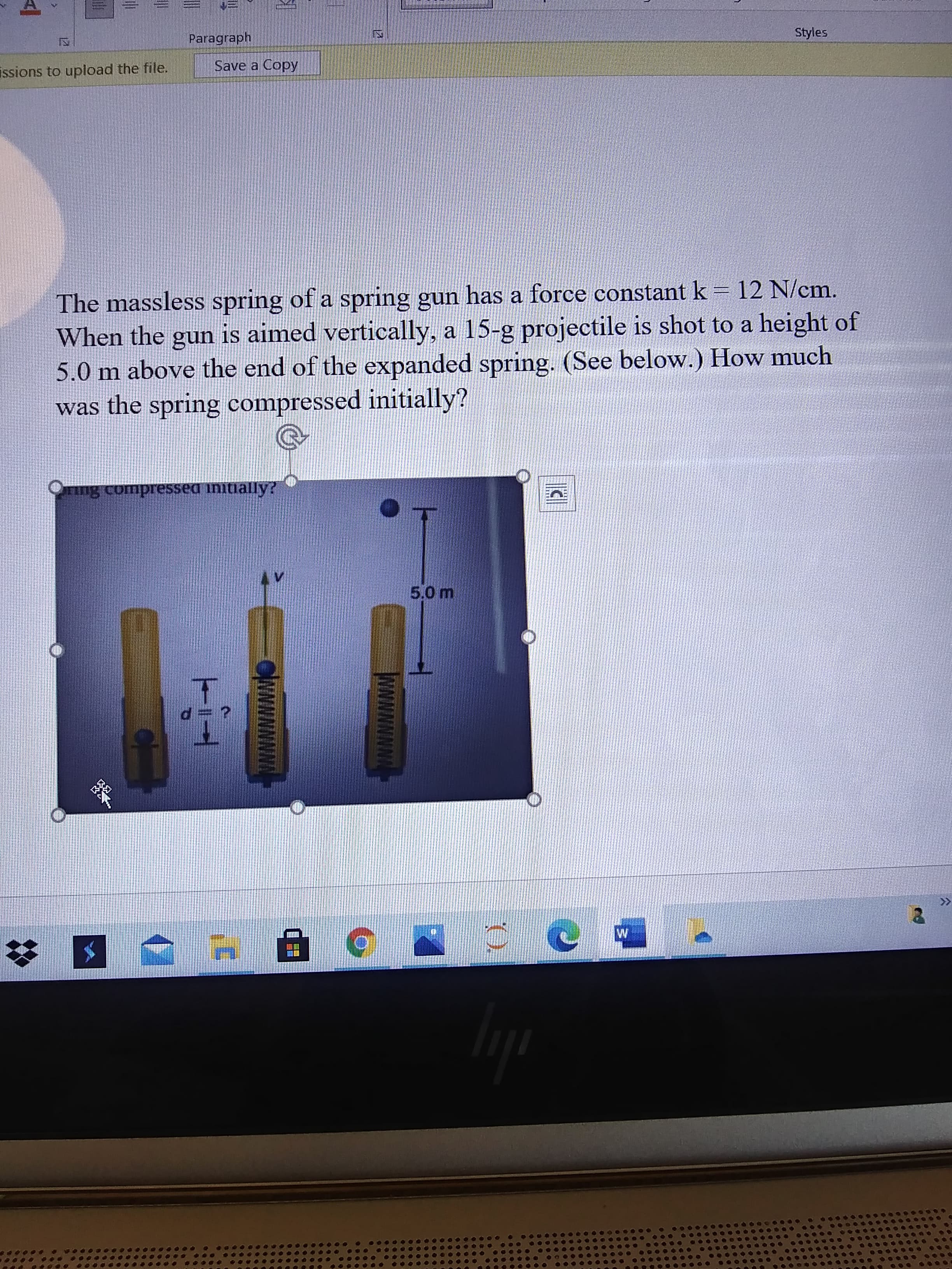 CAMNNN
12
Paragraph
Styles
issions to upload the file.
Save a Copy
The massless spring of a spring gun has a force constant k = 12 N/cm.
When the gun is aimed vertically, a 15-g projectile is shot to a height of
5.0 m above the end of the expanded spring. (See below.) How much
was the spring compressed initially?
Tng compressed initially?
