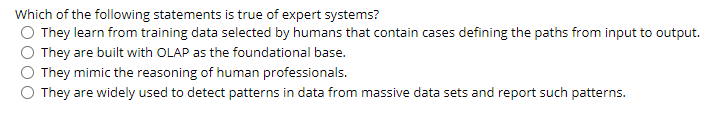 Which of the following statements is true of expert systems?
They learn from training data selected by humans that contain cases defining the paths from input to output.
They are built with OLAP as the foundational base.
They mimic the reasoning of human professionals.
They are widely used to detect patterns in data from massive data sets and report such patterns.
