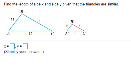 Find the length of side x and side y given that the triangles are similar.
B
55
77
B'
10
A
110
C
A' X
C'
]. y = ]
(Simplify your answers.)
X=
