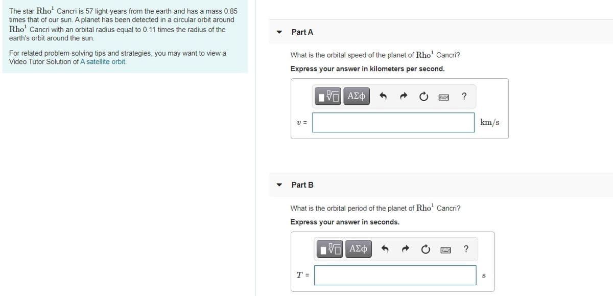 The star Rho' Cancri is 57 light-years from the earth and has a mass 0.85
times that of our sun. A planet has been detected in a circular orbit around
Rho' Cancri with an orbital radius equal to 0.11 times the radius of the
earth's orbit around the sun.
Part A
For related problem-solving tips and strategies, you may want to view a
Video Tutor Solution of A satellite orbit.
What is the orbital speed of the planet of Rho' Cancri?
Express your answer in kilometers per second.
Hνα ΑΣφ
v =
km/s
Part B
What is the orbital period of the planet of Rho' Cancri?
Express your answer in seconds.
nν ΑΣφ
T =
S

