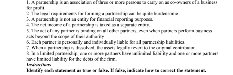 1. A partnership is an association of three or more persons to carry on as co-owners of a business
for profit.
2. The legal requirements for forming a partnership can be quite burdensome.
3. A partnership is not an entity for financial reporting purposes.
4. The net income of a partnership is taxed as a separate entity.
5. The act of any partner is binding on all other partners, even when partners perform business
acts beyond the scope of their authority.
6. Each partner is personally and individually liable for all partnership liabilities.
7. When a partnership is dissolved, the assets legally revert to the original contributor.
8. In a limited partnership, one or more partners have unlimited liability and one or more partners
have limited liability for the debts of the firm.
Instructions
Identify each statement as true or false. If false, indicate how to correct the statement.

