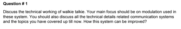 Question # 1
Discuss the technical working of walkie talkie. Your main focus should be on modulation used in
these system. You should also discuss all the technical details related communication systems
and the topics you have covered up till now. How this system can be improved?
