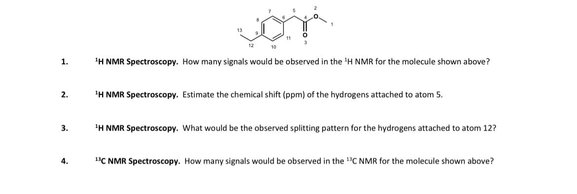 1.
2.
3.
4.
13
12
10
11
O
3
¹H NMR Spectroscopy. How many signals would be observed in the ¹H NMR for the molecule shown above?
¹H NMR Spectroscopy. Estimate the chemical shift (ppm) of the hydrogens attached to atom 5.
¹H NMR Spectroscopy. What would be the observed splitting pattern for the hydrogens attached to atom 12?
13C NMR Spectroscopy. How many signals would be observed in the ¹3C NMR for the molecule shown above?