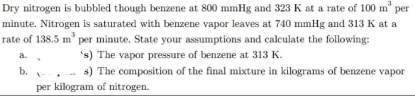Dry nitrogen is bubbled though benzene at 800 mmHg and 323 K at a rate of 100 m per
minute. Nitrogen is saturated with benzene vapor leaves at 740 mmHg and 313 K at a
rate of 138.5 m° per minute. State your assumptions and calculate the following:
's) The vapor pressure of benzene at 313 K.
s) The composition of the final mixture in kilograms of benzene vapor
a.
b.
per kilogram of nitrogen.
