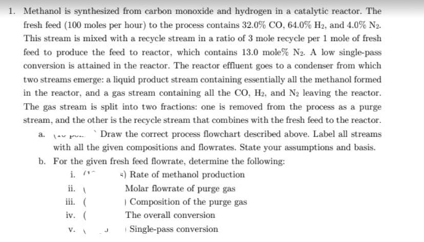 1. Methanol is synthesized from carbon monoxide and hydrogen in a catalytic reactor. The
fresh feed (100 moles per hour) to the process contains 32.0% CO, 64.0% H2, and 4.0% N2.
This stream is mixed with a recycle stream in a ratio of 3 mole recycle per 1 mole of fresh
feed to produce the feed to reactor, which contains 13.0 mole% N2. A low single-pass
conversion is attained in the reactor. The reactor effluent goes to a condenser from which
two streams emerge: a liquid product stream containing essentially all the methanol formed
in the reactor, and a gas stream containing all the CO, H2, and N2 leaving the reactor.
The gas stream is split into two fractions: one is removed from the process as a purge
stream, and the other is the recycle stream that combines with the fresh feed to the reactor.
Draw the correct process flowchart described above. Label all streams
with all the given compositions and flowrates. State your assumptions and basis.
b. For the given fresh feed flowrate, determine the following:
i. (1
=) Rate of methanol production
Molar flowrate of purge gas
ii.
iii. (
) Composition of the purge gas
iv. (
The overall conversion
v. J
| Single-pass conversion
