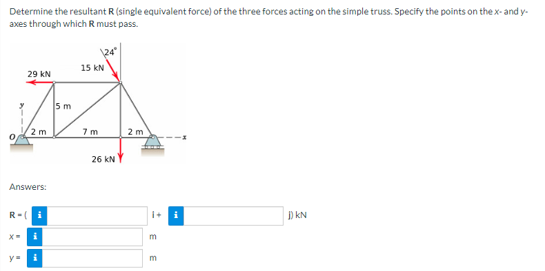 Determine the resultant R (single equivalent force) of the three forces acting on the simple truss. Specify the points on the x- and y-
axes through which R must pass.
29 KN
Answers:
X =
2 m
R=( i
y =
i
i
5 m
\24°
15 KN
7m
26 KNY
2 m
i+
3 3
j) KN