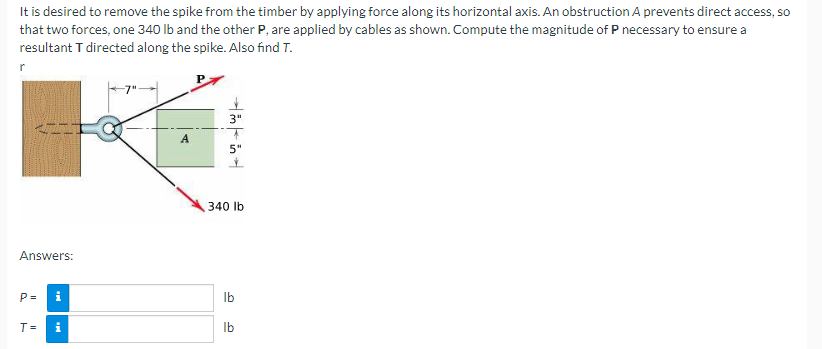 It is desired to remove the spike from the timber by applying force along its horizontal axis. An obstruction A prevents direct access, so
that two forces, one 340 lb and the other P, are applied by cables as shown. Compute the magnitude of P necessary to ensure a
resultant T directed along the spike. Also find T.
r
Answers:
P=
i
T= i
A
3"
5"
340 lb
lb
lb