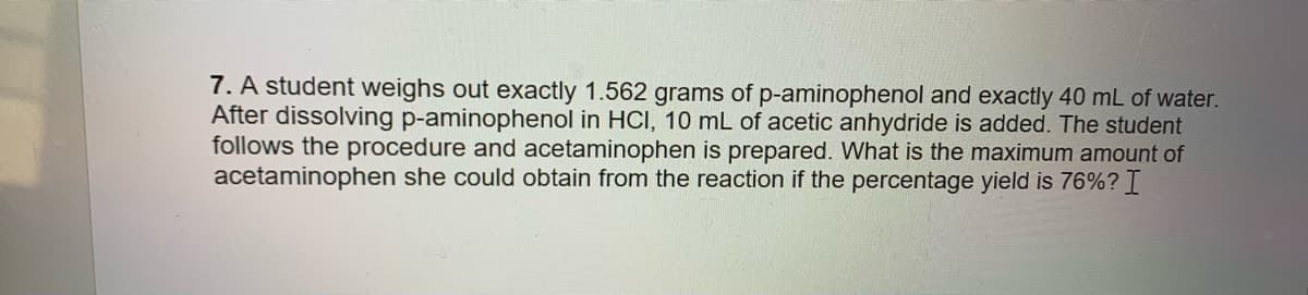 7. A student weighs out exactly 1.562 grams of p-aminophenol and exactly 40 mL of water.
After dissolving p-aminophenol in HCI, 10 mL of acetic anhydride is added. The student
follows the procedure and acetaminophen is prepared. What is the maximum amount of
acetaminophen she could obtain from the reaction if the percentage yield is 76%? I
