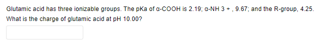 Glutamic acid has three ionizable groups. The pKa of α-COOH is 2.19; a-NH 3+, 9.67; and the R-group, 4.25.
What is the charge of glutamic acid at pH 10.00?