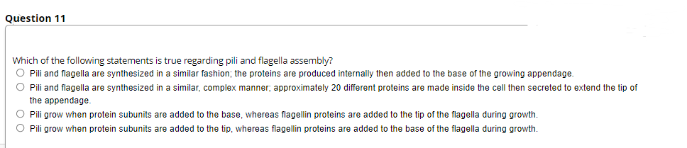Question 11
Which of the following statements is true regarding pili and flagella assembly?
O Pili and flagella are synthesized in a similar fashion; the proteins are produced internally then added to the base of the growing appendage.
O Pili and flagella are synthesized in a similar, complex manner, approximately 20 different proteins are made inside the cell then secreted to extend the tip of
the appendage.
O Pili grow when protein subunits are added to the base, whereas flagellin proteins are added to the tip of the flagella during growth.
O Pili grow when protein subunits are added to the tip, whereas flagellin proteins are added to the base of the flagella during growth.