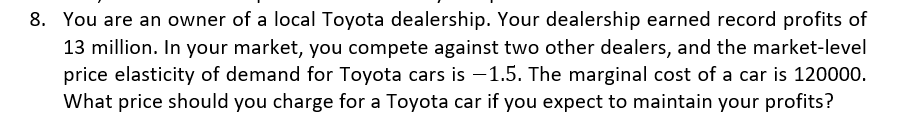 8. You are an owner of a local Toyota dealership. Your dealership earned record profits of
13 million. In your market, you compete against two other dealers, and the market-level
price elasticity of demand for Toyota cars is -1.5. The marginal cost of a car is 120000.
What price should you charge for a Toyota car if you expect to maintain your profits?