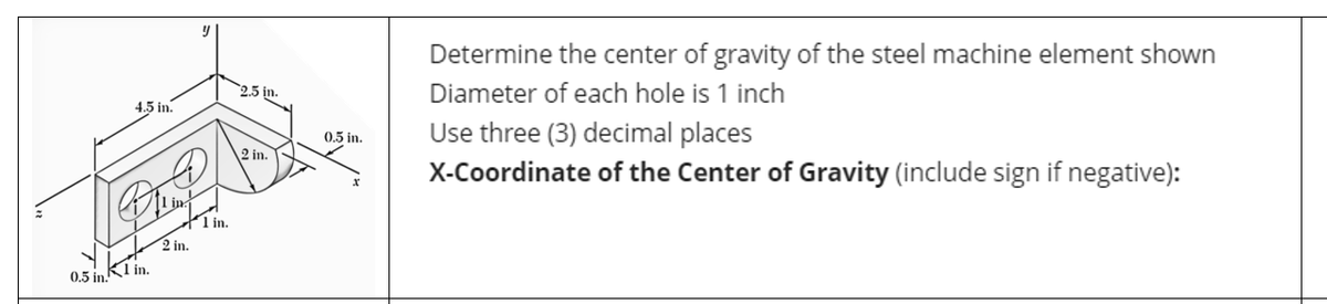 4.5 in.
0.5 in.
K1 in.
y
1 in.
2 in.
2.5 in.
2 in.
0.5 in.
Determine the center of gravity of the steel machine element shown
Diameter of each hole is 1 inch
Use three (3) decimal places
X-Coordinate of the Center of Gravity (include sign if negative):