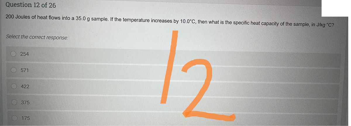 Question 12 of 26
200 Joules of heat flows into a 35.0 g sample. If the temperature increases by 10.0°C, then what is the specific heat capacity of the sample, in J/kg-°C?
12
Select the correct response:
254
571
422
375
175
