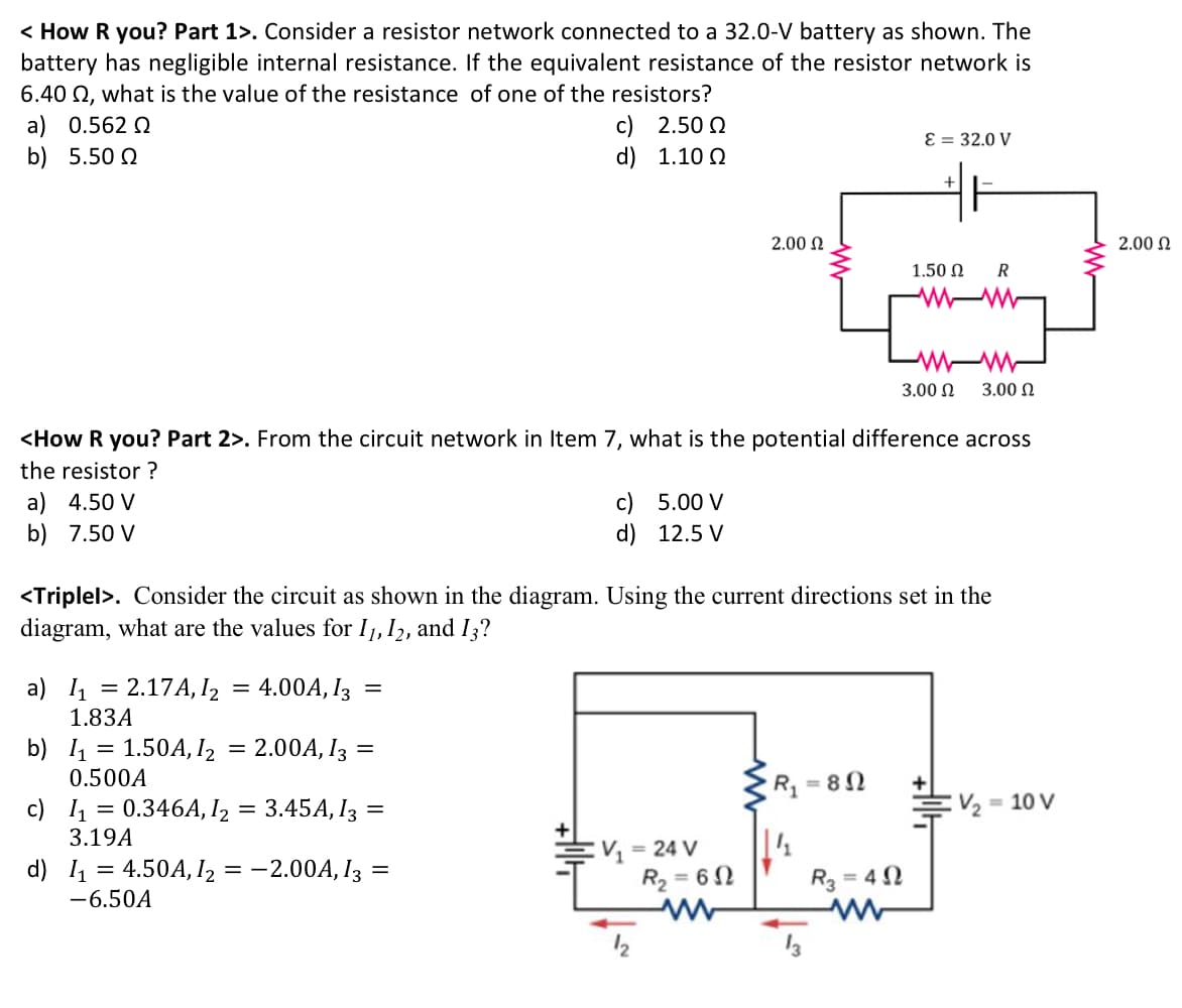 < How R you? Part 1>. Consider a resistor network connected to a 32.0-V battery as shown. The
battery has negligible internal resistance. If the equivalent resistance of the resistor network is
6.40 Q, what is the value of the resistance of one of the resistors?
a) 0.562 Q
b) 5.50 2
c) 2.50 2
d) 1.10 2
Ɛ = 32.0 V
2.00 N
2.00 N
1.50 N
R
3.00 N
3.00 N
<How R you? Part 2>. From the circuit network in Item 7, what is the potential difference across
the resistor ?
a) 4.50 V
b) 7.50 V
c) 5.00 V
d) 12.5 V
<Triplel>. Consider the circuit as shown in the diagram. Using the current directions set in the
diagram, what are the values for I1, 12, and I3?
a) 1 = 2.17A, I2 = 4.00A, I3 =
1.83A
2.00A, I3 =
b) l1
1.50A, I2
0.500A
R 82
:V2 = 10 V
c) 1 = 0.346A, I2 = 3.45A, I3 =
3.19A
:V = 24 V
d) I = 4.50A, I2 = -2.00A, I3 =
R2 =
62
R3 = 4 2
-6.50A
12
