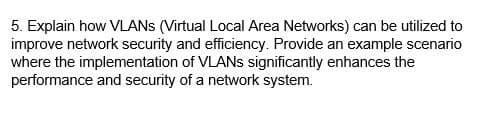 5. Explain how VLANS (Virtual Local Area Networks) can be utilized to
improve network security and efficiency. Provide an example scenario
where the implementation of VLANs significantly enhances the
performance and security of a network system.
