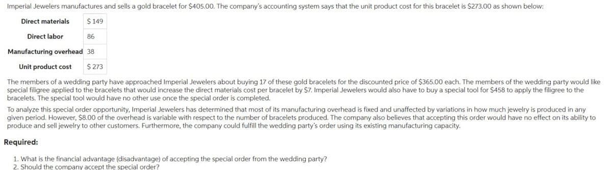 Imperial Jewelers manufactures and sells a gold bracelet for $405.00. The company's accounting system says that the unit product cost for this bracelet is $273.00 as shown below:
Direct materials
Direct labor
$149
86
Manufacturing overhead 38
Unit product cost $ 273
The members of a wedding party have approached Imperial Jewelers about buying 17 of these gold bracelets for the discounted price of $365.00 each. The members of the wedding party would like
special filigree applied to the bracelets that would increase the direct materials cost per bracelet by $7. Imperial Jewelers would also have to buy a special tool for $458 to apply the filigree to the
bracelets. The special tool would have no other use once the special order is completed.
To analyze this special order opportunity, Imperial Jewelers has determined that most of its manufacturing overhead is fixed and unaffected by variations in how much jewelry is produced in any
given period. However, $8.00 of the overhead is variable with respect to the number of bracelets produced. The company also believes that accepting this order would have no effect on its ability to
produce and sell jewelry to other customers. Furthermore, the company could fulfill the wedding party's order using its existing manufacturing capacity.
Required:
1. What is the financial advantage (disadvantage) of accepting the special order from the wedding party?
2. Should the company accept the special order?